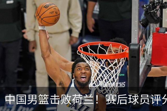 中国男篮击败荷兰！赛后球员评分，1人满分，2人优秀，其余不及格