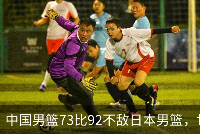 中国男篮73比92不敌日本男篮，世预赛出线存变数