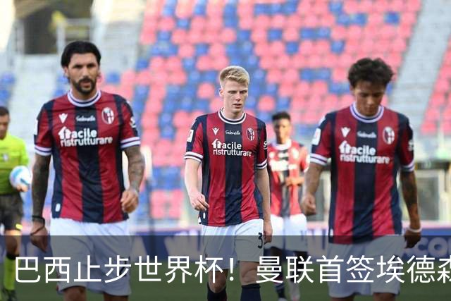 巴西止步世界杯！曼联首签埃德森即将二检官宣，卡里克季前赛无正牌后腰可用