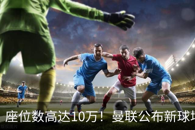 座位数高达10万！曼联公布新球场选址：位于老特拉福德西北350米