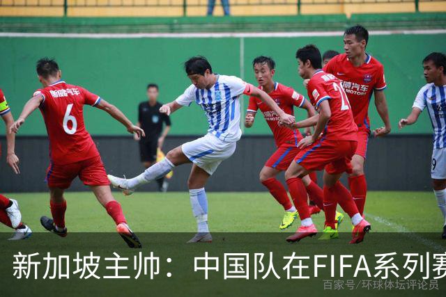 新加坡主帅：中国队在FIFA系列赛表现出色；此次交手和上次不同