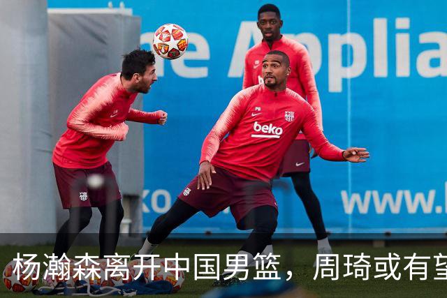 杨瀚森离开中国男篮，周琦或有望重返国家队