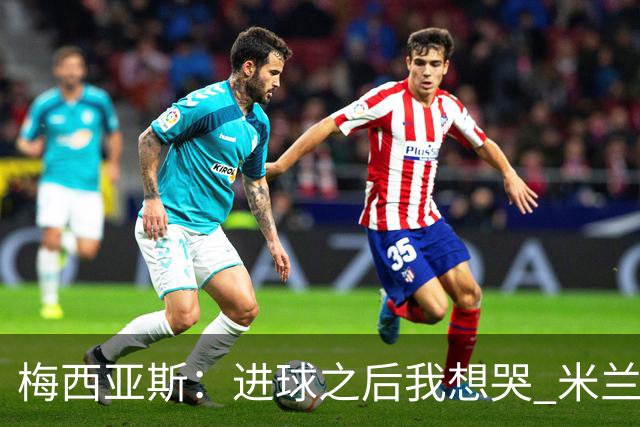 梅西亚斯：进球之后我想哭 米兰必须战斗到最后