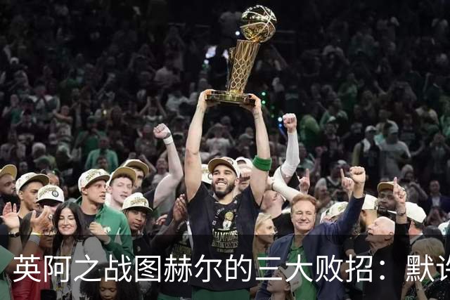 英阿之战图赫尔的三大败招：默许退守自废武功