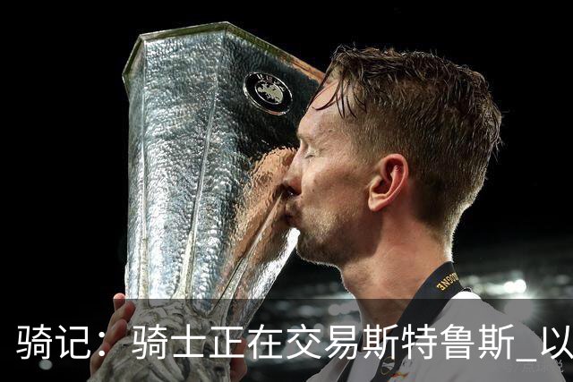 骑记：骑士正在交易斯特鲁斯 以便为詹姆斯提供1500万全额中产