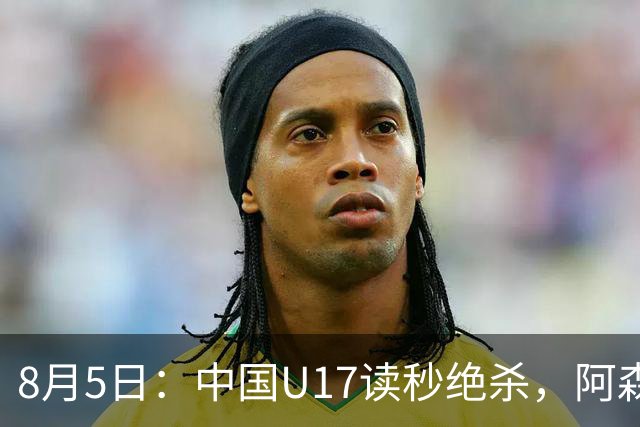 8月5日：中国U17读秒绝杀，阿森纳饮恨，国足3比2拿下硬仗